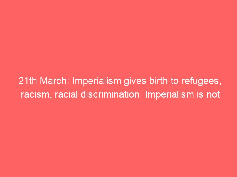 21th March: Imperialism gives birth to refugees, racism, racial discrimination Imperialism is not invincible