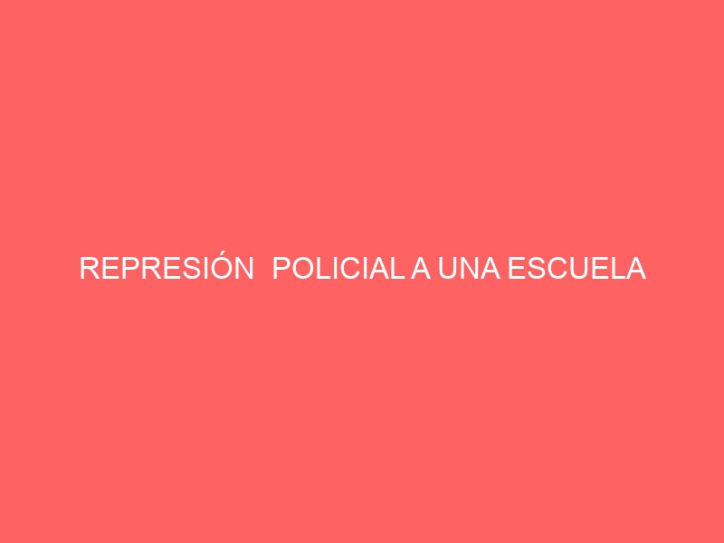 REPRESIÓN POLICIAL A UNA ESCUELA