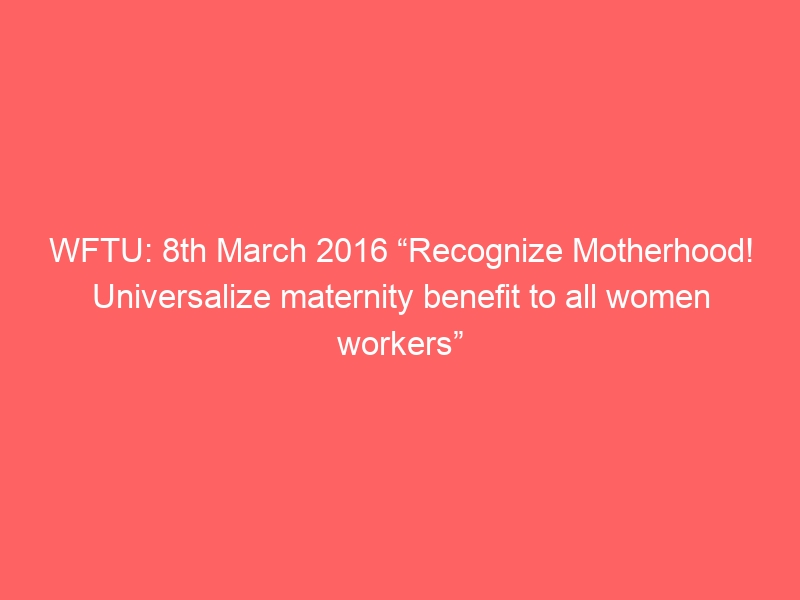 WFTU: 8th March 2016 “Recognize Motherhood! Universalize maternity benefit to all women workers”